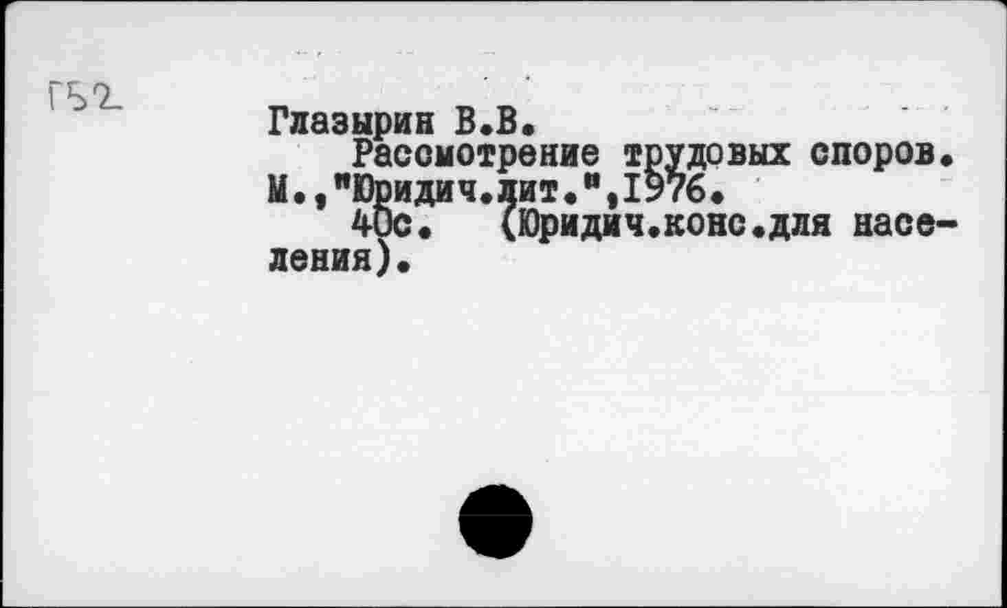 ﻿Глазырин В.В.
Рассмотрение трудовых споров* М.,"Юридич.лит.",1976*
4ис.	(Юридич.коне.для насе-
ления).